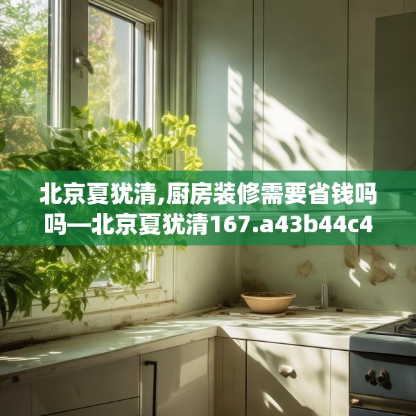 北京夏犹清,厨房装修需要省钱吗吗—北京夏犹清167.a43b44c47fgy.54fds