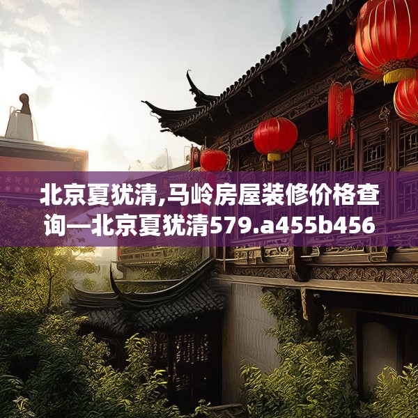 北京夏犹清,马岭房屋装修价格查询—北京夏犹清579.a455b456c459fgy.466uyk