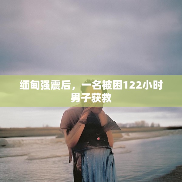 缅甸强震后，一名被困122小时男子获救