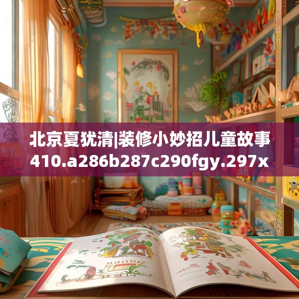 北京夏犹清|装修小妙招儿童故事410.a286b287c290fgy.297xczxv