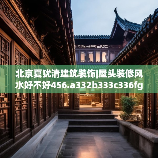 北京夏犹清建筑装饰|屋头装修风水好不好456.a332b333c336fgy.343dsfds