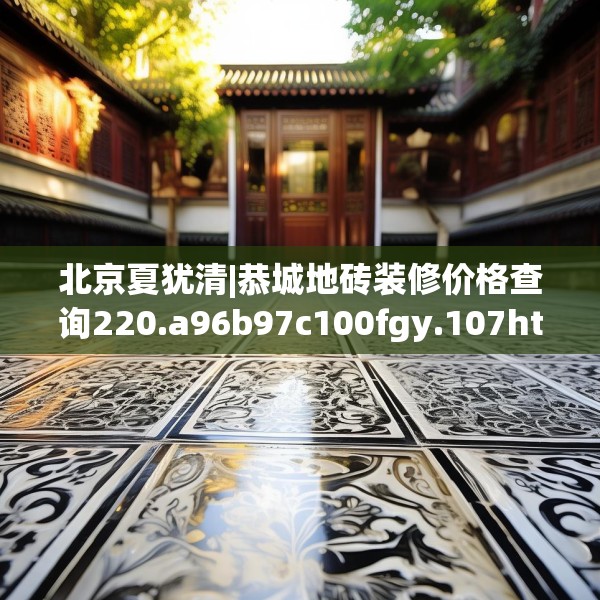 北京夏犹清|恭城地砖装修价格查询220.a96b97c100fgy.107htyj