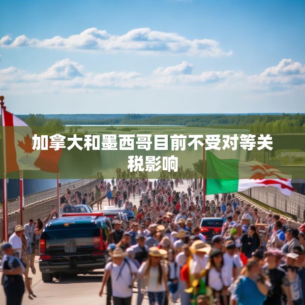 加拿大和墨西哥目前不受对等关税影响