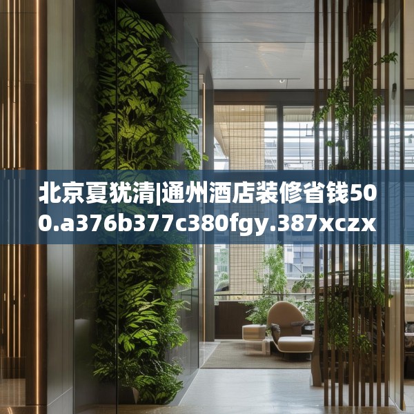 北京夏犹清|通州酒店装修省钱500.a376b377c380fgy.387xczxv