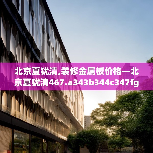北京夏犹清,装修金属板价格—北京夏犹清467.a343b344c347fgy.354bnbn