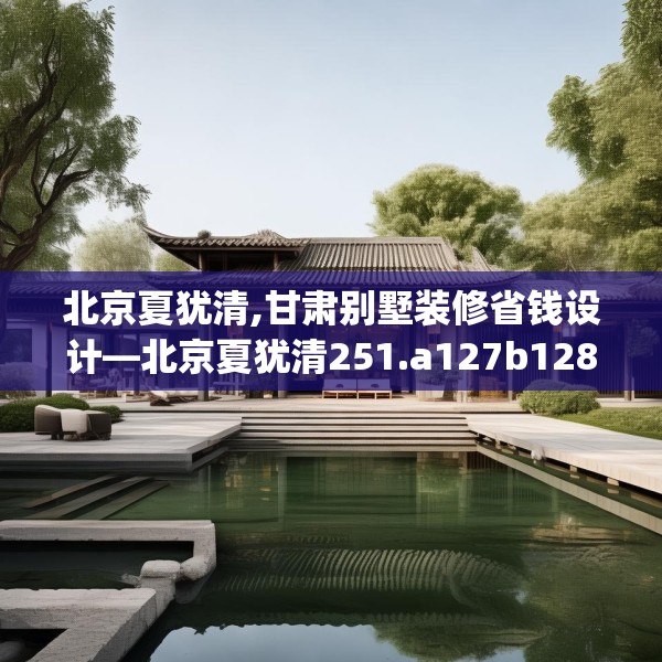 北京夏犹清,甘肃别墅装修省钱设计—北京夏犹清251.a127b128c131fgy.138bnbn