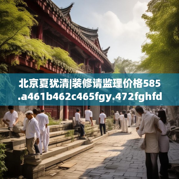 北京夏犹清|装修请监理价格585.a461b462c465fgy.472fghfd
