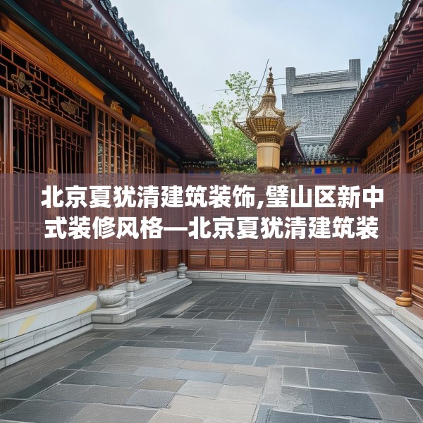北京夏犹清建筑装饰,璧山区新中式装修风格—北京夏犹清建筑装饰255.a131b132c135fgy.142uyk