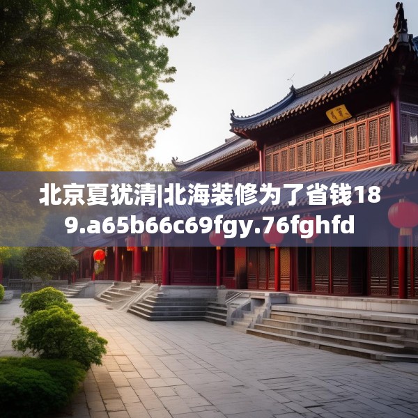 北京夏犹清|北海装修为了省钱189.a65b66c69fgy.76fghfd