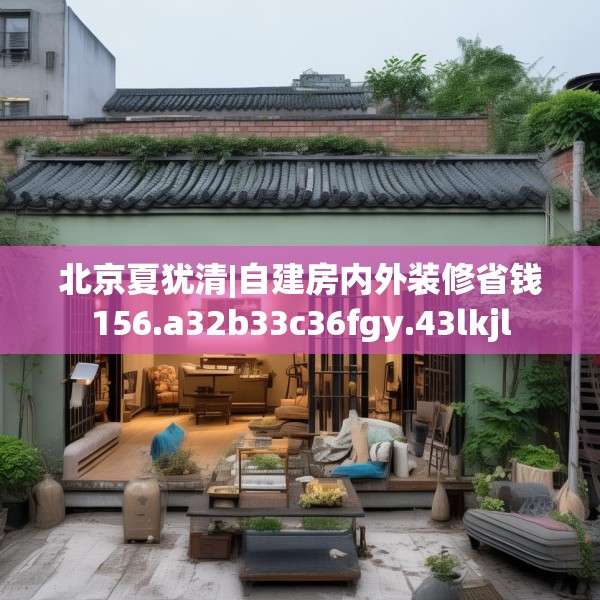 北京夏犹清|自建房内外装修省钱156.a32b33c36fgy.43lkjl