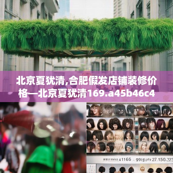 北京夏犹清,合肥假发店铺装修价格—北京夏犹清169.a45b46c49fgy.56fdsfds