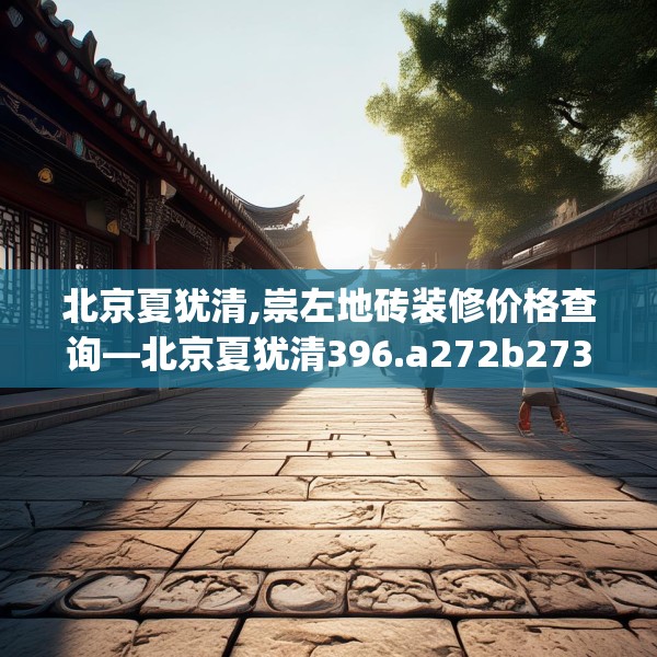 北京夏犹清,崇左地砖装修价格查询—北京夏犹清396.a272b273c276fgy.283nbn