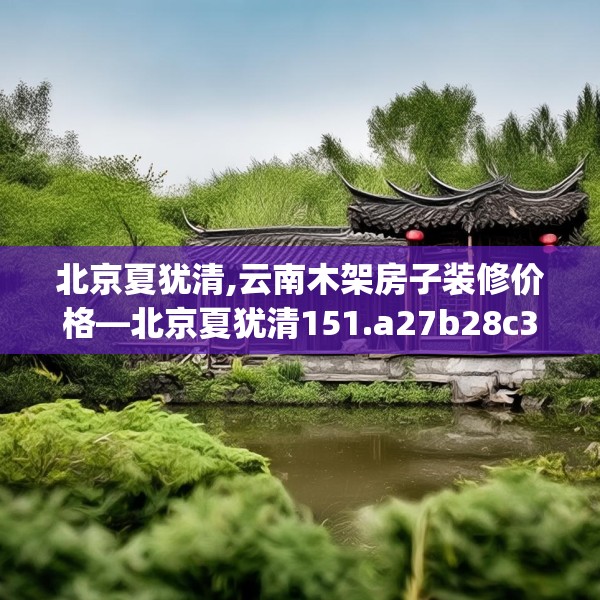 北京夏犹清,云南木架房子装修价格—北京夏犹清151.a27b28c31fgy.38fdsfds