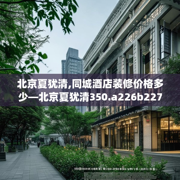 北京夏犹清,同城酒店装修价格多少—北京夏犹清350.a226b227c230fgy.237wew