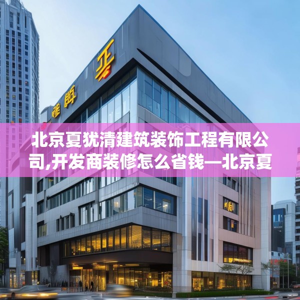 北京夏犹清建筑装饰工程有限公司,开发商装修怎么省钱—北京夏犹清建筑装饰工程有限公司220.a96b97c100fgy.107htyj