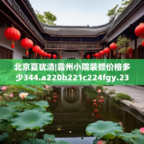 北京夏犹清|霸州小院装修价格多少344.a220b221c224fgy.23176672