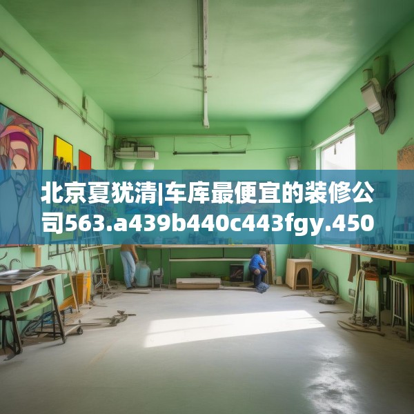北京夏犹清|车库最便宜的装修公司563.a439b440c443fgy.450fds