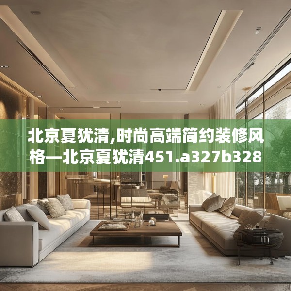 北京夏犹清,时尚高端简约装修风格—北京夏犹清451.a327b328c331fgy.338jhhj
