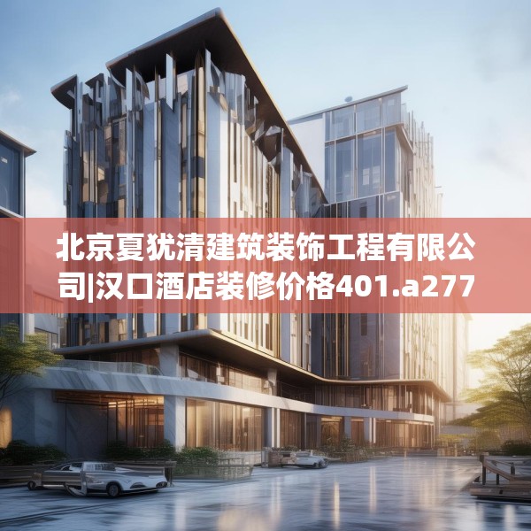 北京夏犹清建筑装饰工程有限公司|汉口酒店装修价格401.a277b278c281fgy.288fds