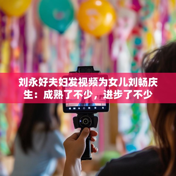 刘永好夫妇发视频为女儿刘畅庆生：成熟了不少，进步了不少
