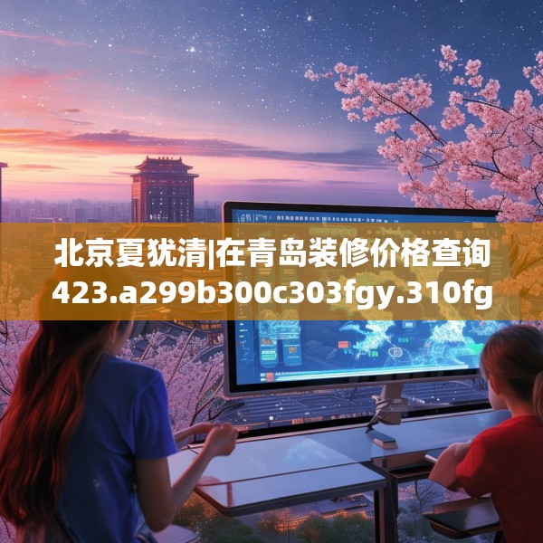 北京夏犹清|在青岛装修价格查询423.a299b300c303fgy.310fghfd