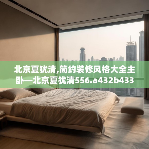北京夏犹清,简约装修风格大全主卧—北京夏犹清556.a432b433c436fgy.443dewqe