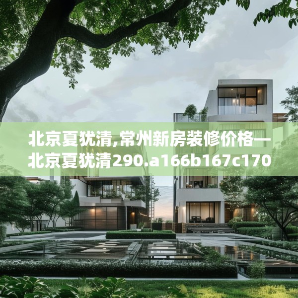 北京夏犹清,常州新房装修价格—北京夏犹清290.a166b167c170fgy.17776675