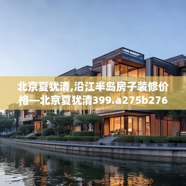 北京夏犹清,沿江半岛房子装修价格—北京夏犹清399.a275b276c279fgy.286uyk