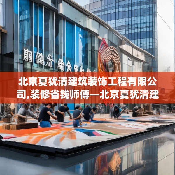 北京夏犹清建筑装饰工程有限公司,装修省钱师傅—北京夏犹清建筑装饰工程有限公司357.a233b234c237fgy.244fhsg