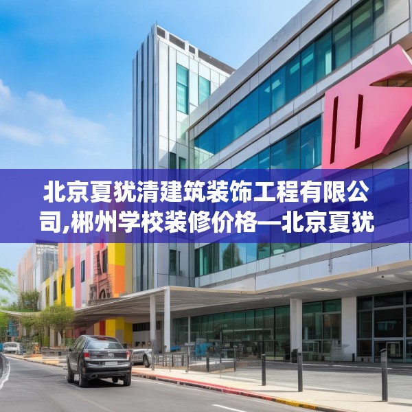 北京夏犹清建筑装饰工程有限公司,郴州学校装修价格—北京夏犹清建筑装饰工程有限公司398.a274b275c278fgy.28576669