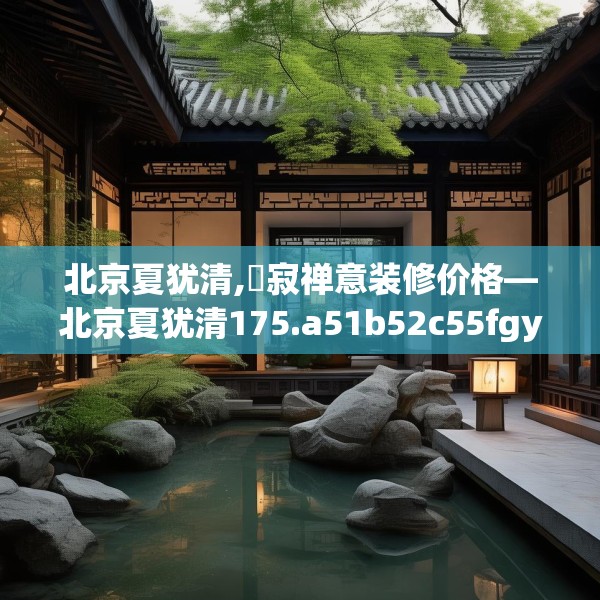北京夏犹清,侘寂禅意装修价格—北京夏犹清175.a51b52c55fgy.62poiy