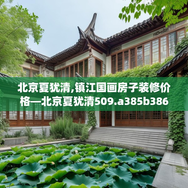 北京夏犹清,镇江国画房子装修价格—北京夏犹清509.a385b386c389fgy.396fds