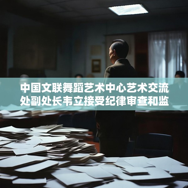 中国文联舞蹈艺术中心艺术交流处副处长韦立接受纪律审查和监察调查