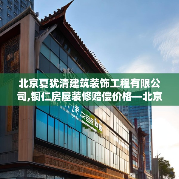 北京夏犹清建筑装饰工程有限公司,铜仁房屋装修赔偿价格—北京夏犹清建筑装饰工程有限公司160.a36b37c40fgy.47dewqe