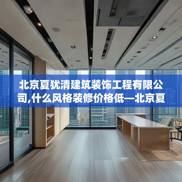 北京夏犹清建筑装饰工程有限公司,什么风格装修价格低—北京夏犹清建筑装饰工程有限公司553.a429b430c433fgy.440poiy