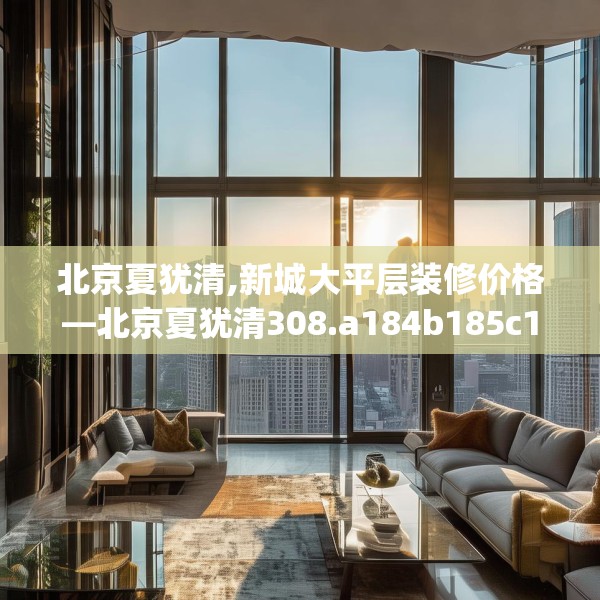 北京夏犹清,新城大平层装修价格—北京夏犹清308.a184b185c188fgy.19576674