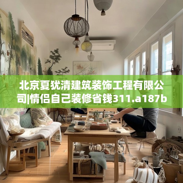 北京夏犹清建筑装饰工程有限公司|情侣自己装修省钱311.a187b188c191fgy.198fds