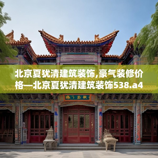北京夏犹清建筑装饰,豪气装修价格—北京夏犹清建筑装饰538.a414b415c418fgy.425dewqe
