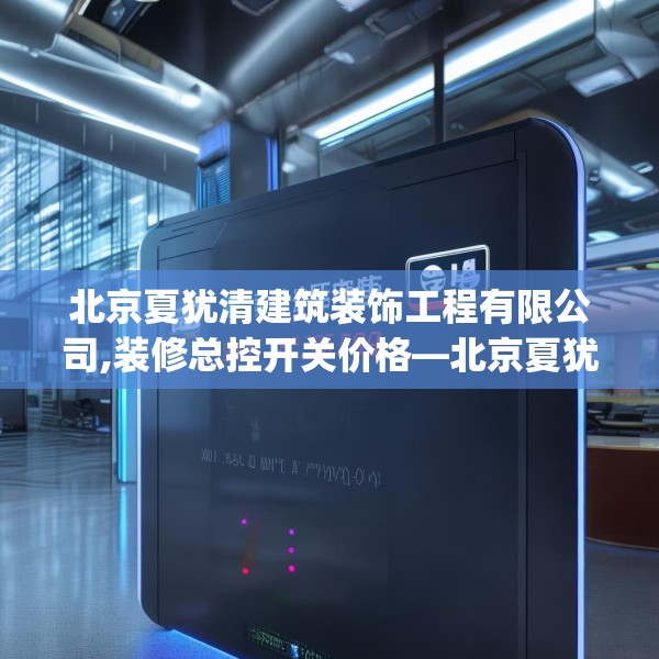 北京夏犹清建筑装饰工程有限公司,装修总控开关价格—北京夏犹清建筑装饰工程有限公司326.a202b203c206fgy.21376673