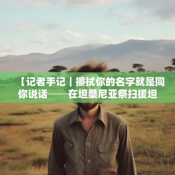 【记者手记｜擦拭你的名字就是同你说话──在坦桑尼亚祭扫援坦中国专家公墓】