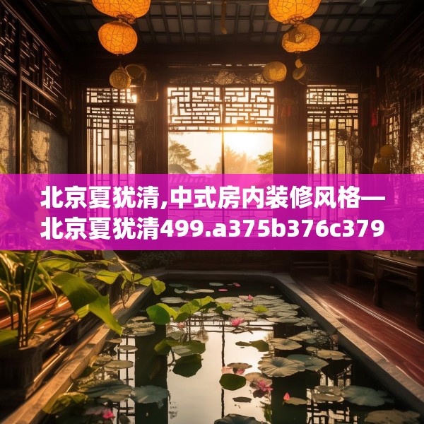 北京夏犹清,中式房内装修风格—北京夏犹清499.a375b376c379fgy.386poiy