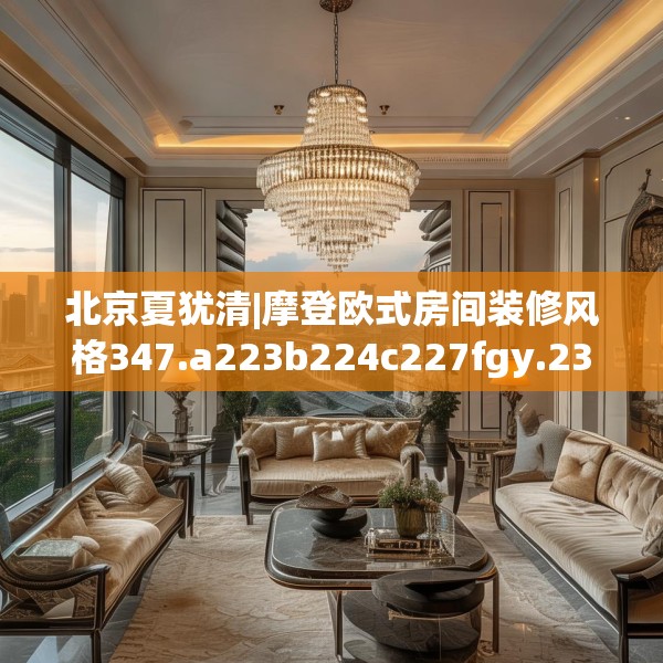 北京夏犹清|摩登欧式房间装修风格347.a223b224c227fgy.234fds