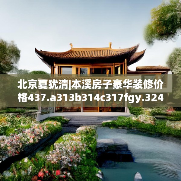 北京夏犹清|本溪房子豪华装修价格437.a313b314c317fgy.324fds