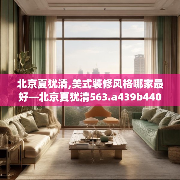 北京夏犹清,美式装修风格哪家最好—北京夏犹清563.a439b440c443fgy.450fds