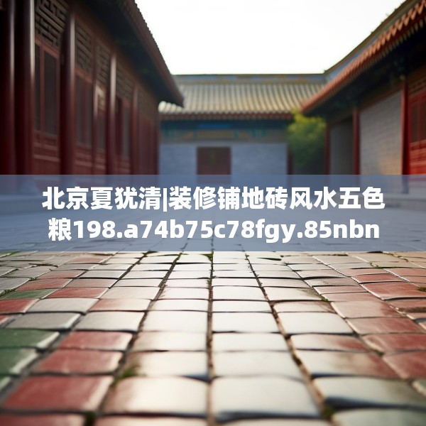 北京夏犹清|装修铺地砖风水五色粮198.a74b75c78fgy.85nbn