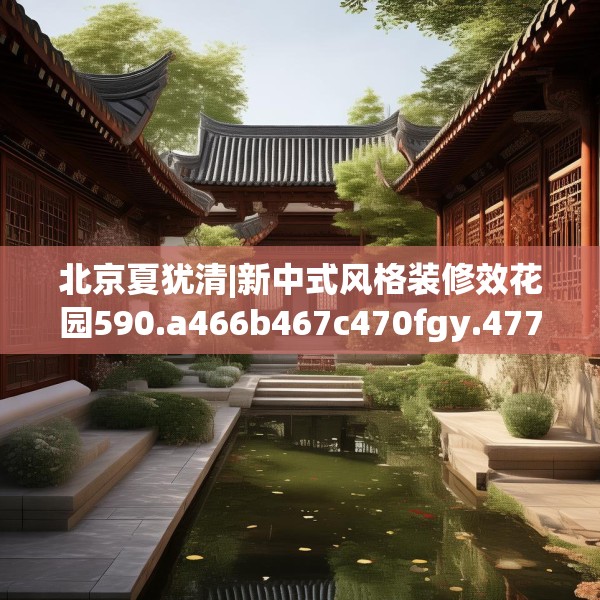 北京夏犹清|新中式风格装修效花园590.a466b467c470fgy.477xczxv