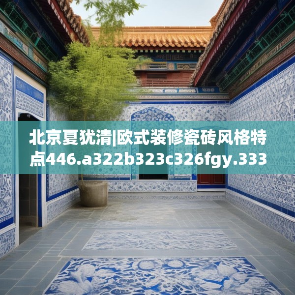 北京夏犹清|欧式装修瓷砖风格特点446.a322b323c326fgy.333xczxv