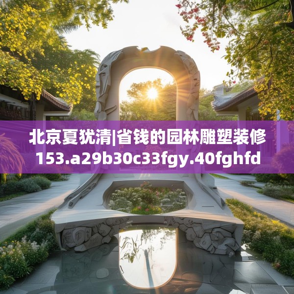 北京夏犹清|省钱的园林雕塑装修153.a29b30c33fgy.40fghfd