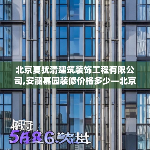 北京夏犹清建筑装饰工程有限公司,安澜嘉园装修价格多少—北京夏犹清建筑装饰工程有限公司568.a444b445c448fgy.455sdA