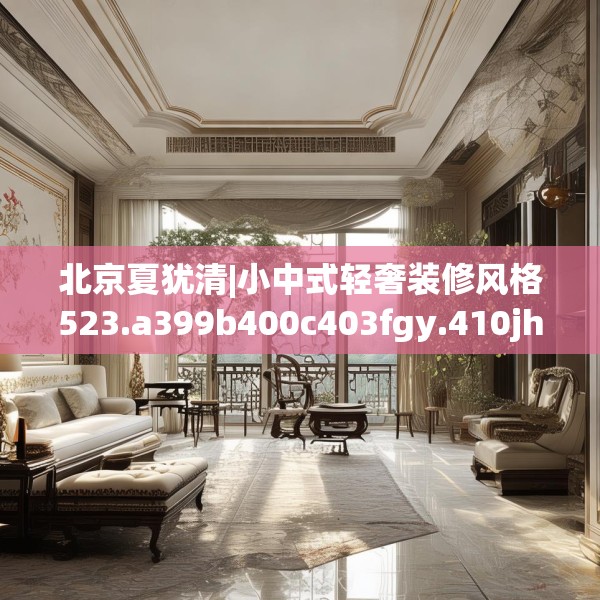 北京夏犹清|小中式轻奢装修风格523.a399b400c403fgy.410jhhj